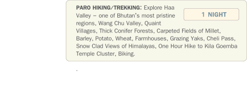 PARO HIKING/TREKKING: Explore Haa Valley  one of Bhutans most pristine regions, Wang Chu Valley, Quaint Villages, Thick Conifer Forests, Carpeted Fields of Millet, Barley, Potato, Wheat, Farmhouses, Grazing Yaks, Cheli Pass, Snow Clad Views of Himalayas, One Hour Hike to Kila Goemba  Temple Cluster, Biking.  .   1 NIGHT