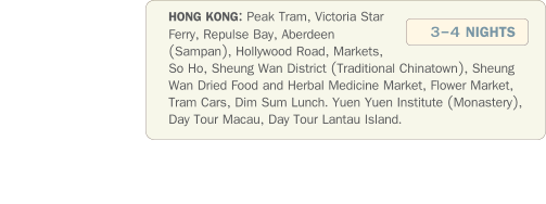 HONG KONG: Peak Tram, Victoria Star Ferry, Repulse Bay, Aberdeen (Sampan), Hollywood Road, Markets, So Ho, Sheung Wan District (Traditional Chinatown), Sheung Wan Dried Food and Herbal Medicine Market, Flower Market, Tram Cars, Dim Sum Lunch. Yuen Yuen Institute (Monastery), Day Tour Macau, Day Tour Lantau Island.   3-4 NIGHTS