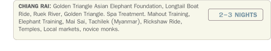 CHIANG RAI: Golden Triangle Asian Elephant Foundation, Longtail Boat Ride, Ruek River, Golden Triangle. Spa Treatment. Mahout Training, Elephant Training, Mai Sai, Tachilek (Myanmar), Rickshaw Ride, Temples, Local markets, novice monks. 2-3 NIGHTS