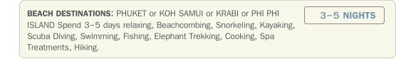 BEACH DESTINATIONS: PHUKET or KOH SAMUI or KRABI or PHI PHI ISLAND Spend 3-5 days relaxing, Beachcombing, Snorkeling, Kayaking, Scuba Diving, Swimming, Fishing, Elephant Trekking, Cooking, Spa Treatments, Hiking.  3-5 NIGHTS