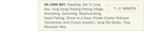 HA LONG BAY: Kayaking, Bai Tu Long Bay, Vung Vieng Floating Fishing Village, Snorkeling, Swimming, Beachcombing, Squid Fishing, Dinner in a Cave, Private Charter Onboard Vietnamese Junk (luxury vessels), Sung Sot Grotto, Titop Mountain Hike.               1-2 NIGHTS