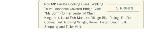HOI AN: Private Cooking Class, Walking Tours, Japanese Covered Bridge, Visit My Son (former center of Cham Kingdom), Local Fish Markets, Village Bike Riding, Tra Que Organic herb Growing Village, Home Hosted Lunch, Silk Shopping and Tailor Visit.               3 NIGHTS