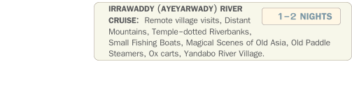 IRRAWADDY (AYEYARWADY) RIVER  CRUISE:  Remote village visits, Distant Mountains, Temple-dotted Riverbanks, Small Fishing Boats, Magical Scenes of Old Asia, Old Paddle Steamers, Ox carts, Yandabo River Village.  1-2 NIGHTS