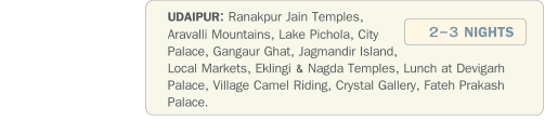 UDAIPUR: Ranakpur Jain Temples, Aravalli Mountains, Lake Pichola, City Palace, Gangaur Ghat, Jagmandir Island, Local Markets, Eklingi & Nagda Temples, Lunch at Devigarh Palace, Village Camel Riding, Crystal Gallery, Fateh Prakash Palace.               2-3 NIGHTS
