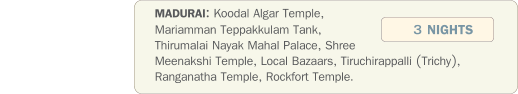 MADURAI: Koodal Algar Temple, Mariamman Teppakkulam Tank, Thirumalai Nayak Mahal Palace, Shree Meenakshi Temple, Local Bazaars, Tiruchirappalli (Trichy), Ranganatha Temple, Rockfort Temple.  3 NIGHTS