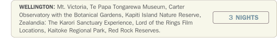 WELLINGTON: Mt. Victoria, Te Papa Tongarewa Museum, Carter Observatory with the Botanical Gardens, Kapiti Island Nature Reserve, Zealandia: The Karori Sanctuary Experience, Lord of the Rings Film Locations, Kaitoke Regional Park, Red Rock Reserves.  3 NIGHTS