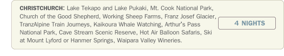 CHRISTCHURCH: Lake Tekapo and Lake Pukaki, Mt. Cook National Park, Church of the Good Shepherd, Working Sheep Farms, Franz Josef Glacier, TranzAlpine Train Journeys, Kaikoura Whale Watching, Arthurs Pass National Park, Cave Stream Scenic Reserve, Hot Air Balloon Safaris, Ski at Mount Lyford or Hanmer Springs, Waipara Valley Wineries.  4 NIGHTS
